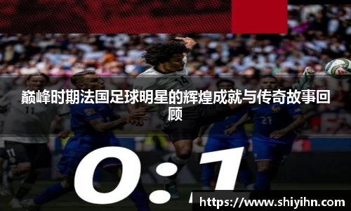 巅峰时期法国足球明星的辉煌成就与传奇故事回顾