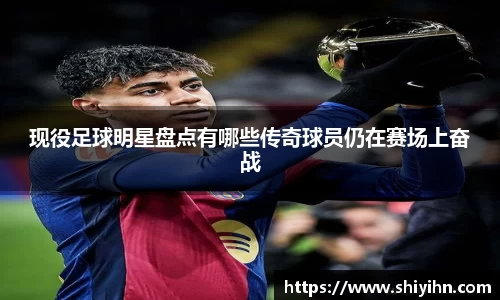 现役足球明星盘点有哪些传奇球员仍在赛场上奋战