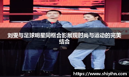 刘雯与足球明星同框合影展现时尚与运动的完美结合